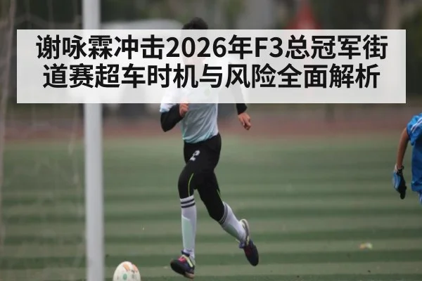 谢咏霖冲击2026年F3总冠军街道赛超车时机与风险全面解析